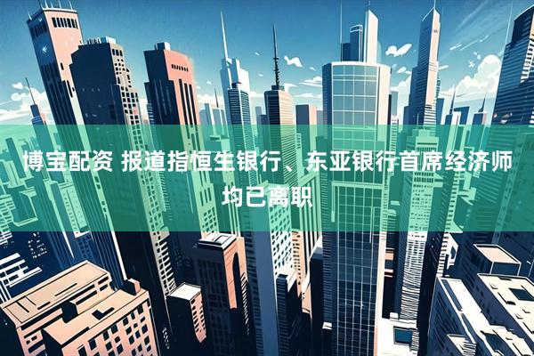 博宝配资 报道指恒生银行、东亚银行首席经济师均已离职