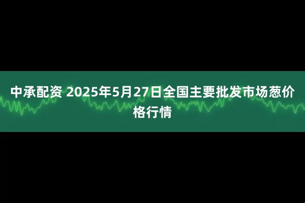 中承配资 2025年5月27日全国主要批发市场葱价格行情