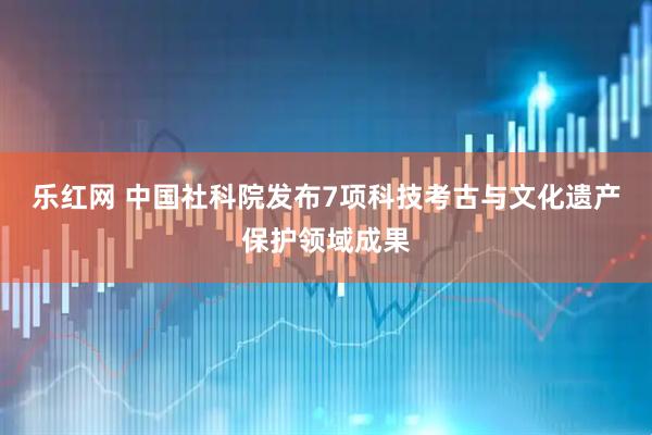 乐红网 中国社科院发布7项科技考古与文化遗产保护领域成果