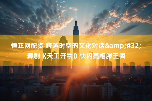 恒正网配资 跨越时空的文化对话&#32;舞剧《天工开物》快闪亮相滕王阁