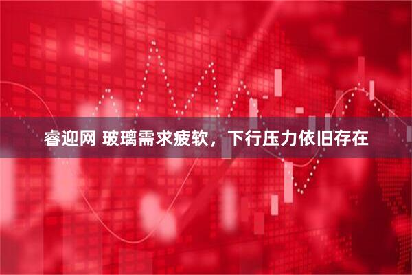 睿迎网 玻璃需求疲软，下行压力依旧存在