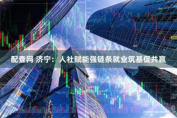 配查网 济宁：人社赋能强链条就业筑基促共赢