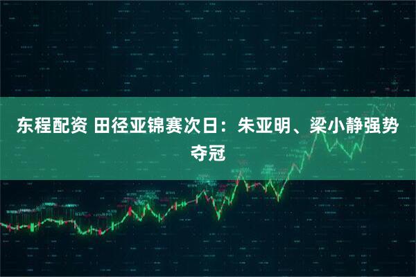 东程配资 田径亚锦赛次日：朱亚明、梁小静强势夺冠