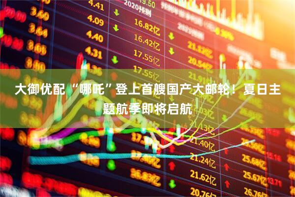 大御优配 “哪吒”登上首艘国产大邮轮！夏日主题航季即将启航