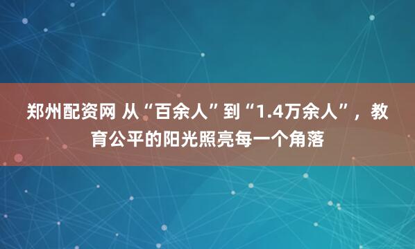 郑州配资网 从“百余人”到“1.4万余人”，教育公平的阳光照亮每一个角落
