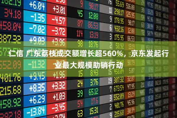 仁信 广东荔枝成交额增长超560%，京东发起行业最大规模助销行动