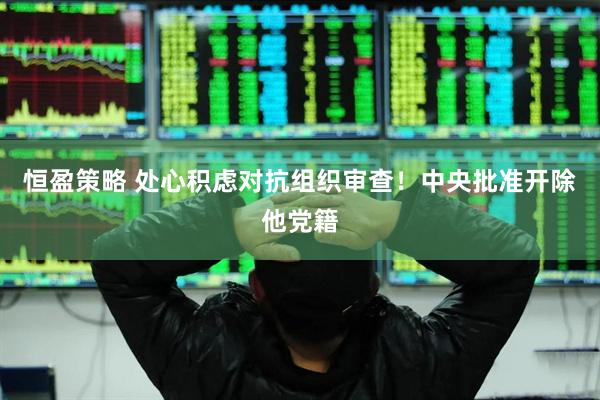 恒盈策略 处心积虑对抗组织审查！中央批准开除他党籍