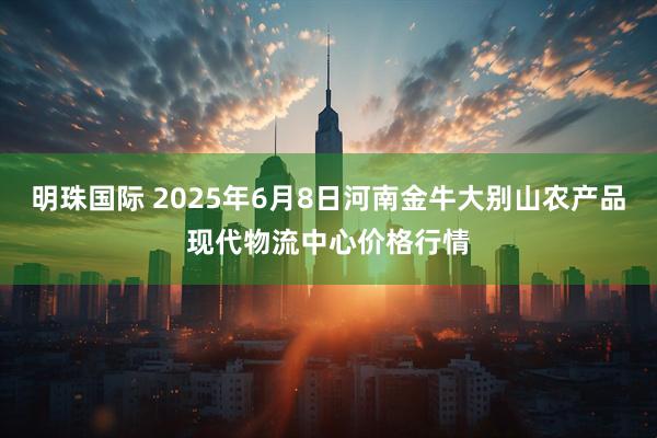 明珠国际 2025年6月8日河南金牛大别山农产品现代物流中心价格行情