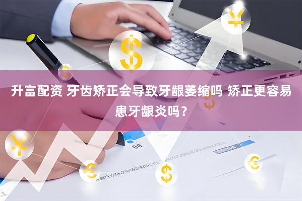 升富配资 牙齿矫正会导致牙龈萎缩吗 矫正更容易患牙龈炎吗？