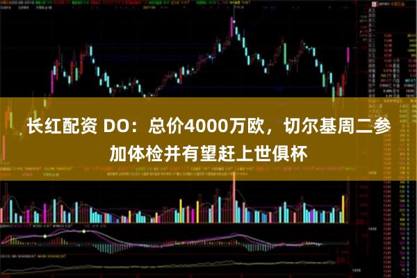 长红配资 DO：总价4000万欧，切尔基周二参加体检并有望赶上世俱杯