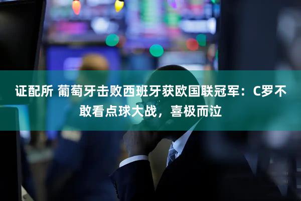 证配所 葡萄牙击败西班牙获欧国联冠军：C罗不敢看点球大战，喜极而泣