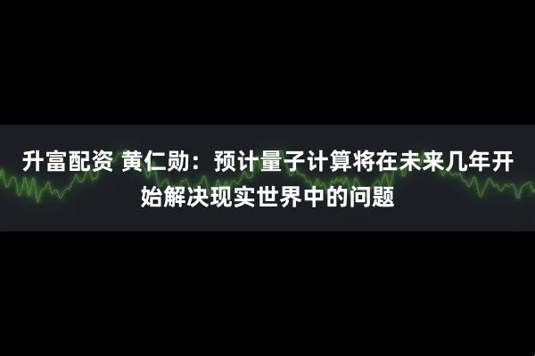 升富配资 黄仁勋：预计量子计算将在未来几年开始解决现实世界中的问题