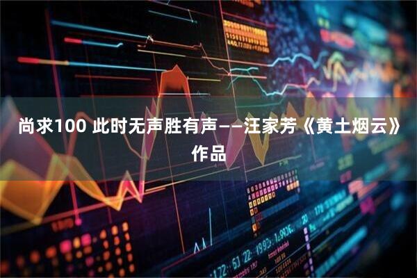 尚求100 此时无声胜有声——汪家芳《黄土烟云》作品