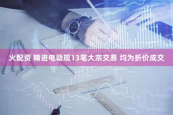 火配资 精进电动现13笔大宗交易 均为折价成交