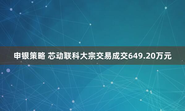 申银策略 芯动联科大宗交易成交649.20万元