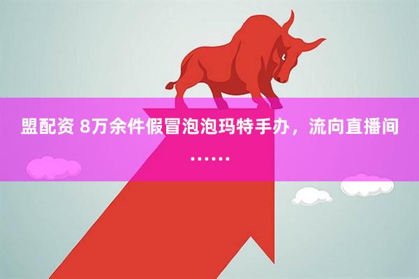 盟配资 8万余件假冒泡泡玛特手办，流向直播间……