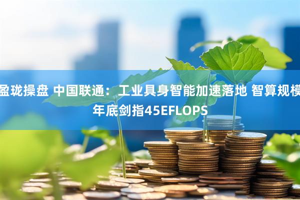 盈珑操盘 中国联通：工业具身智能加速落地 智算规模年底剑指45EFLOPS