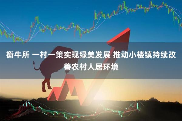衡牛所 一村一策实现绿美发展 推动小楼镇持续改善农村人居环境