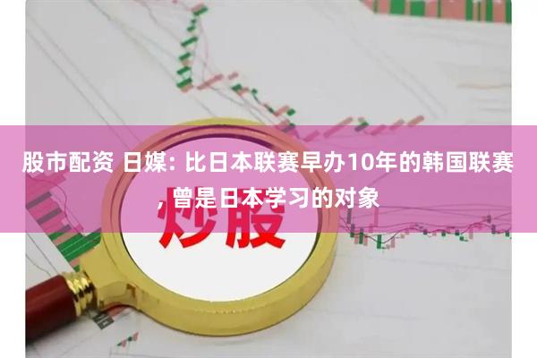 股市配资 日媒: 比日本联赛早办10年的韩国联赛, 曾是日本学习的对象