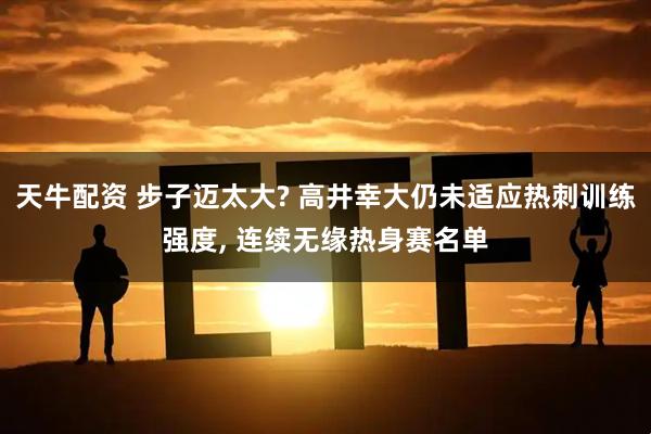 天牛配资 步子迈太大? 高井幸大仍未适应热刺训练强度, 连续无缘热身赛名单