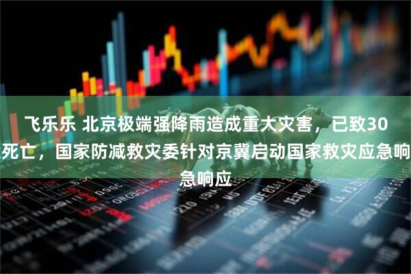 飞乐乐 北京极端强降雨造成重大灾害，已致30人死亡，国家防减救灾委针对京冀启动国家救灾应急响应