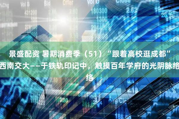 景盛配资 暑期消费季（51）“跟着高校逛成都”西南交大——于铁轨印记中，触摸百年学府的光阴脉络