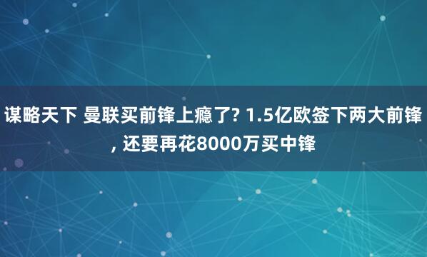 谋略天下 曼联买前锋上瘾了? 1.5亿欧签下两大前锋, 还要再花8000万买中锋