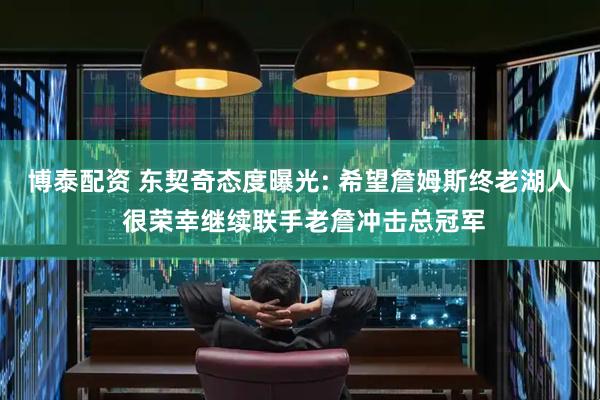 博泰配资 东契奇态度曝光: 希望詹姆斯终老湖人 很荣幸继续联手老詹冲击总冠军