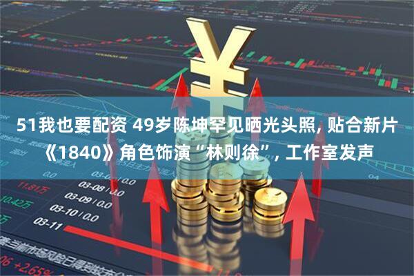 51我也要配资 49岁陈坤罕见晒光头照, 贴合新片《1840》角色饰演“林则徐”, 工作室发声