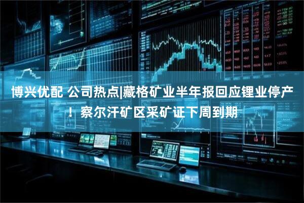 博兴优配 公司热点|藏格矿业半年报回应锂业停产！察尔汗矿区采矿证下周到期