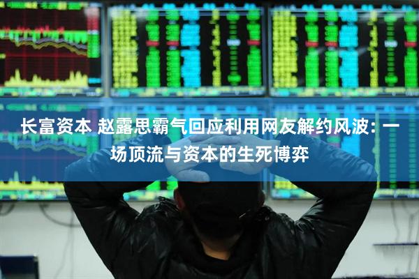 长富资本 赵露思霸气回应利用网友解约风波: 一场顶流与资本的生死博弈