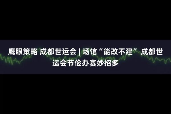 鹰眼策略 成都世运会 | 场馆“能改不建” 成都世运会节俭办赛妙招多