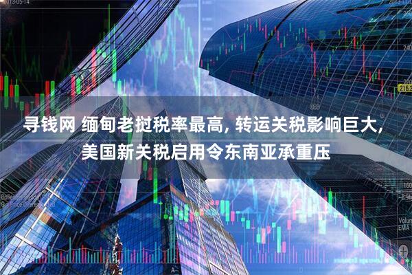 寻钱网 缅甸老挝税率最高, 转运关税影响巨大, 美国新关税启用令东南亚承重压