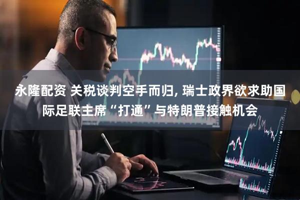 永隆配资 关税谈判空手而归, 瑞士政界欲求助国际足联主席“打通”与特朗普接触机会