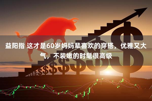 益阳指 这才是60岁妈妈辈喜欢的穿搭，优雅又大气，不装嫩的时髦很高级