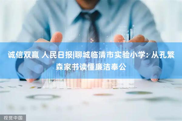诚信双赢 人民日报|聊城临清市实验小学: 从孔繁森家书读懂廉洁奉公