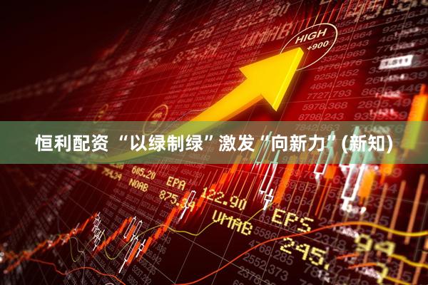 恒利配资 “以绿制绿”激发“向新力”(新知)