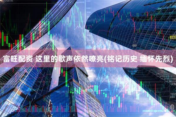 富旺配资 这里的歌声依然嘹亮(铭记历史 缅怀先烈)