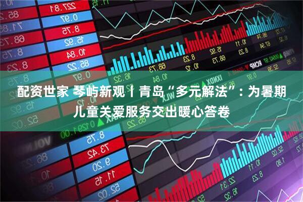 配资世家 琴屿新观丨青岛“多元解法”: 为暑期儿童关爱服务交出暖心答卷