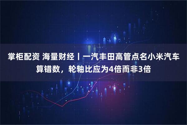 掌柜配资 海量财经丨一汽丰田高管点名小米汽车算错数，轮轴比应为4倍而非3倍