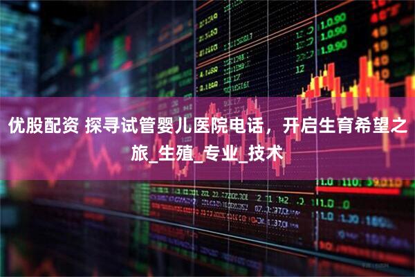 优股配资 探寻试管婴儿医院电话，开启生育希望之旅_生殖_专业_技术