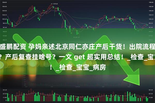 盛鹏配资 孕妈亲述北京同仁亦庄产后干货！出院流程咋操作？产后复查挂啥号？一文 get 超实用总结！_检查_宝宝_病房