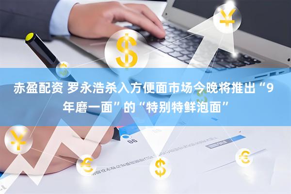 赤盈配资 罗永浩杀入方便面市场今晚将推出“9 年磨一面”的“特别特鲜泡面”