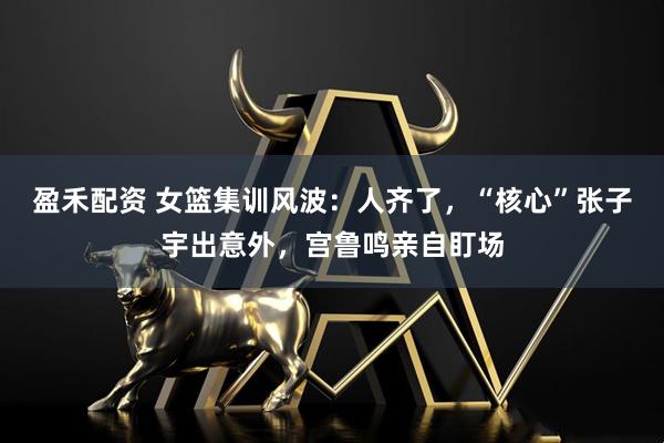 盈禾配资 女篮集训风波：人齐了，“核心”张子宇出意外，宫鲁鸣亲自盯场