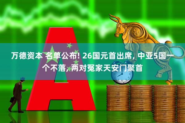 万德资本 名单公布! 26国元首出席, 中亚5国一个不落, 两对冤家天安门聚首