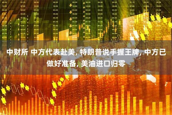 中财所 中方代表赴美, 特朗普说手握王牌, 中方已做好准备, 美油进口归零