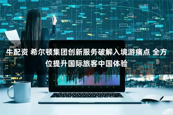 牛配资 希尔顿集团创新服务破解入境游痛点 全方位提升国际旅客中国体验