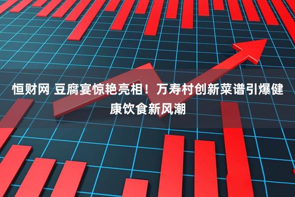 恒财网 豆腐宴惊艳亮相！万寿村创新菜谱引爆健康饮食新风潮