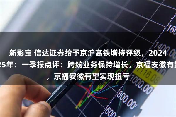 新影宝 信达证券给予京沪高铁增持评级，2024年报暨2025年：一季报点评：跨线业务保持增长，京福安徽有望实现扭亏
