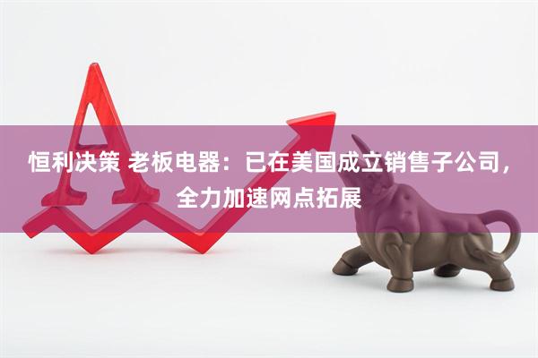 恒利决策 老板电器：已在美国成立销售子公司，全力加速网点拓展